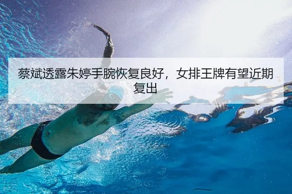 蔡斌透露朱婷手腕恢复良好，女排王牌有望近期复出